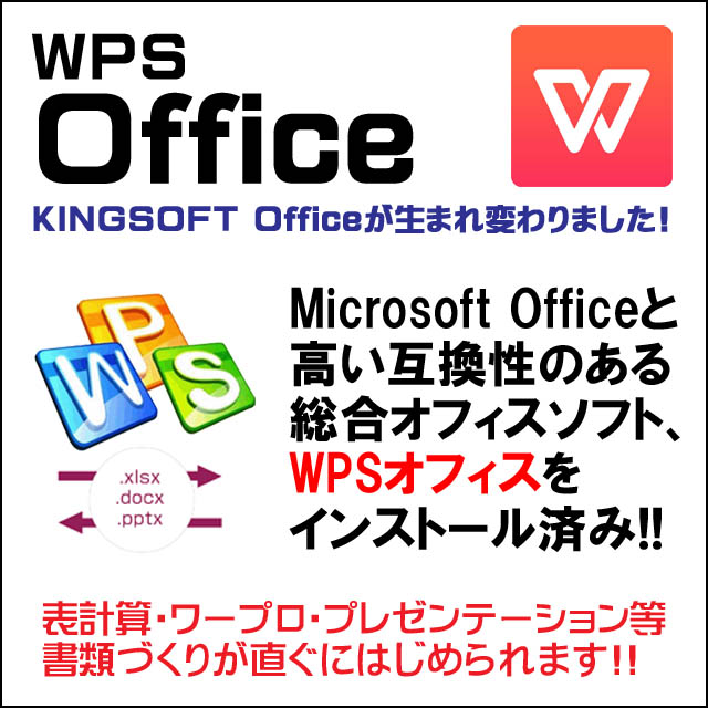 オフィスソフト付き★WPS Office付き インストール済み WPS・オフィスはMicrosoft Office 2007以降の保存形式である「.xlsx」「.docx」「.pptx」に完全対応。高い互換性のある総合オフィスソフトです。